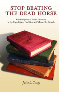 Title: Stop Beating the Dead Horse: Why the System of Public Education in the United States Has Failed and What To Do About It, Author: Julie L Casey