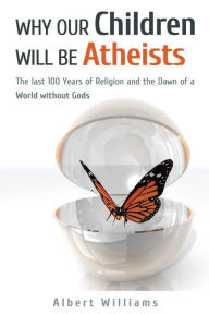 Title: Why Our Children Will Be Atheists: The Last 100 Years of Religion, and the Dawn of a World without Gods, Author: Albert Williams