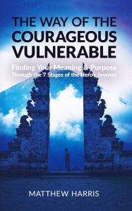 Title: The Way of the Courageous Vulnerable: Finding Your Meaning and Purpose Through the 7 Stages of the Hero's Journey, Author: Matthew Harris