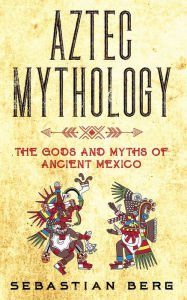 Title: Aztec Mythology: The Gods and Myths of Ancient Mexico, Author: Sebastian Berg
