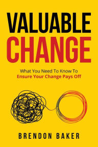 Title: Valuable Change: What You Need to Know to Ensure Your Change Pays Off, Author: Brendon Baker