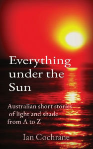 Title: Everything under the Sun: Australian short stories of light and shade from A to Z, Author: Ian James Cochrane