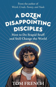 Title: A Dozen Disappointing Disciples: How to Do Stupid Stuff and Still Change the World, Author: Tom French