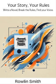 Title: Your Story, Your Rules.: Write A Novel, Break The Rules, Find Your Voice., Author: Rowlin Smith