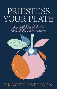 Title: Priestess Your Plate: Seasonal Food and Goddess Initiations, Author: Tracey Pattison