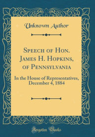 Title: Speech of Hon. James H. Hopkins, of Pennsylvania: In the House of Representatives, December 4, 1884 (Classic Reprint), Author: Unknown Author
