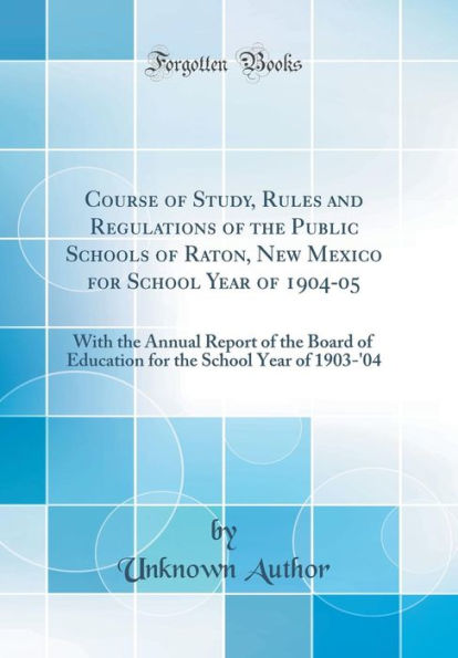 Course of Study, Rules and Regulations of the Public Schools of Raton, New Mexico for School Year of 1904-05: With the Annual Report of the Board of Education for the School Year of 1903-'04 (Classic Reprint)