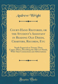 Title: Court-Hand Restored, or the Student's Assistant in Reading Old Deeds, Charters, Records, Etc: Neatly Engraved on Twenty-Three Copper-Plates, Describing the Old Law Hands, With Their Contractions and Abbreviations (Classic Reprint), Author: Andrew Wright