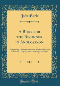 Title: A Book for the Beginner in Anglosaxon: Comprising a Short Grammar, Some Selections From the Gospels, and a Parsing Glossary (Classic Reprint), Author: John Earle