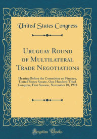 Title: Uruguay Round of Multilateral Trade Negotiations: Hearing Before the Committee on Finance, United States Senate, One Hundred Third Congress, First Session, November 10, 1993 (Classic Reprint), Author: United States Congress
