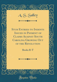 Title: Stub Entries to Indents Issued in Payment of Claims Against South Carolina Growing Out of the Revolution: Books R-T (Classic Reprint), Author: A. S. Salley