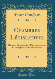 Title: Chambres Législatives: Histoire, Organisation, Fonctionnement Et Jurisprudence Parlementaires (Classic Reprint), Author: Victor Chauffour