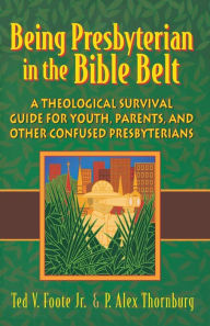 Title: Being Presbyterian in the Bible Belt: A Theological Survival Guide for Youth, Parents, & Other Confused Presbyterians, Author: Ted V. Foote Jr.