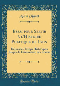 Title: Essai Pour Servir ï¿½ L'Histoire Politique de Lyon: Depuis Les Temps Historiques Jusqu'ï¿½ La Domination Des Franks (Classic Reprint), Author: Alain Maret