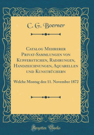 Title: Catalog Mehrerer Privat-Sammlungen von Kupferstichen, Radirungen, Handzeichnungen, Aquarellen und Kunstbüchern: Welche Montag den 11. November 1872 (Classic Reprint), Author: C. G. Boerner
