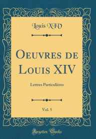 Title: Oeuvres de Louis XIV, Vol. 5: Lettres Particuliï¿½res (Classic Reprint), Author: Louis XIV