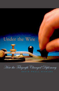 Title: Under the Wire: How the Telegraph Changed Diplomacy, Author: David Paull Nickles