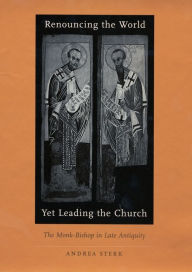 Title: Renouncing the World yet Leading the Church: The Monk-Bishop in Late Antiquity, Author: Andrea Sterk