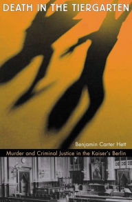 Title: Death in the Tiergarten: Murder and Criminal Justice in the Kaiser's Berlin, Author: Benjamin Carter Hett