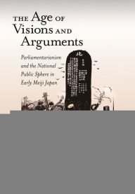 Title: The Age of Visions and Arguments: Parliamentarianism and the National Public Sphere in Early Meiji Japan, Author: Kyu Hyun Kim