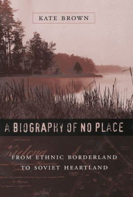 Title: A Biography of No Place: From Ethnic Borderland to Soviet Heartland / Edition 1, Author: Kate Brown