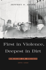 Title: First in Violence, Deepest in Dirt: Homicide in Chicago, 1875-1920, Author: Jeffrey S. Adler
