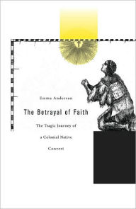 Title: The Betrayal of Faith: The Tragic Journey of a Colonial Native Convert, Author: Emma Anderson