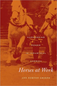 Title: Horses at Work: Harnessing Power in Industrial America, Author: Ann Norton Greene