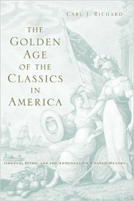 Title: The Golden Age of the Classics in America: Greece, Rome, and the Antebellum United States, Author: Carl J. Richard