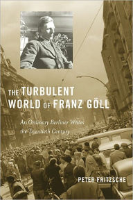 Title: The Turbulent World of Franz Göll: An Ordinary Berliner Writes the Twentieth Century, Author: Peter Fritzsche