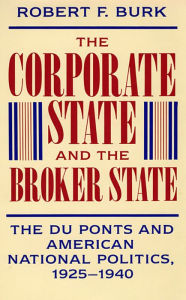 Title: The Corporate State and the Broker State: The Du Ponts and American National Politics, 1925-1940, Author: Robert F. Burk