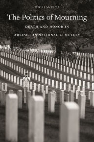 Title: The Politics of Mourning: Death and Honor in Arlington National Cemetery, Author: Micki McElya