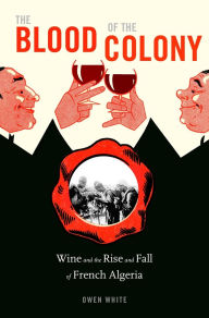 Title: The Blood of the Colony: Wine and the Rise and Fall of French Algeria, Author: Owen White
