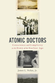 Title: Atomic Doctors: Conscience and Complicity at the Dawn of the Nuclear Age, Author: James L. Nolan Jr.