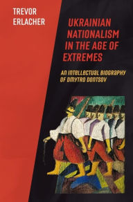 Title: Ukrainian Nationalism in the Age of Extremes: An Intellectual Biography of Dmytro Dontsov, Author: Trevor Erlacher