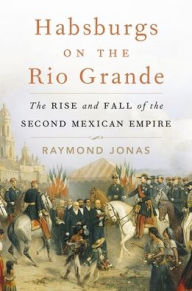 Title: Habsburgs on the Rio Grande: The Rise and Fall of the Second Mexican Empire, Author: Raymond Jonas