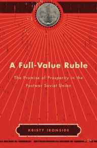 Title: A Full-Value Ruble: The Promise of Prosperity in the Postwar Soviet Union, Author: Kristy Ironside