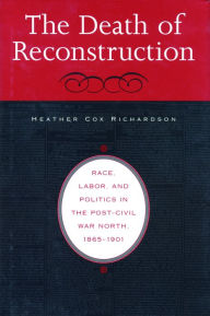 Title: The Death of Reconstruction: Race, Labor, and Politics in the Post-Civil War North, 1865-1901, Author: Heather Cox Richardson