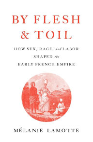 Title: By Flesh and Toil: How Sex, Race, and Labor Shaped the Early French Empire, Author: Mélanie Lamotte