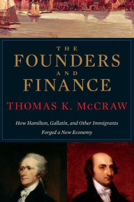 Title: The Founders and Finance: How Hamilton, Gallatin, and Other Immigrants Forged a New Economy, Author: Thomas K. McCraw