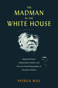 Title: The Madman in the White House: Sigmund Freud, Ambassador Bullitt, and the Lost Psychobiography of Woodrow Wilson, Author: Patrick Weil