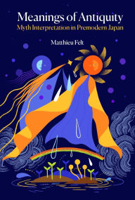 Title: Meanings of Antiquity: Myth Interpretation in Premodern Japan, Author: Matthieu Felt