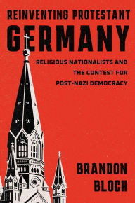 Title: Reinventing Protestant Germany: Religious Nationalists and the Contest for Post-Nazi Democracy, Author: Brandon Bloch
