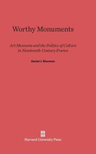 Title: Worthy Monuments: Art Museums and the Politics of Culture in Nineteenth-Century France, Author: Daniel J. Sherman