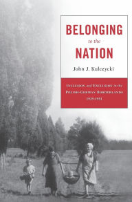 Title: Belonging to the Nation: Inclusion and Exclusion in the Polish-German Borderlands, 1939-1951, Author: John J. Kulczycki