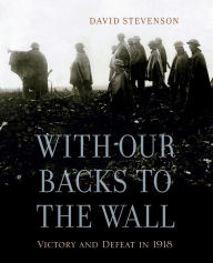 Title: With Our Backs to the Wall: Victory and Defeat in 1918, Author: David Stevenson