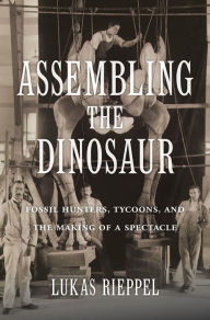 Title: Assembling the Dinosaur: Fossil Hunters, Tycoons, and the Making of a Spectacle, Author: Lukas Rieppel