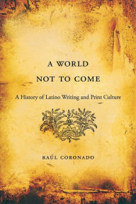 Title: A World Not to Come: A History of Latino Writing and Print Culture, Author: Raúl Coronado