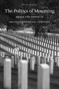 Title: The Politics of Mourning: Death and Honor in Arlington National Cemetery, Author: Micki McElya