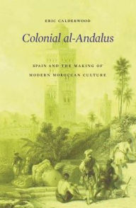 Title: Colonial al-Andalus: Spain and the Making of Modern Moroccan Culture, Author: Eric Calderwood